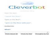 Cleverbot 11828 people talking Open the door. opens the door gets on the floor* gets on the floor with you Goddammit What? Think About It Think For Me Thoughts So Far