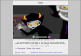 AN You hope nobody caught you looking at that The horseshitometer swings back to her side, as she has inadvertently caused you to flush with the shame of one thousand cocoon-wetting children. You win this round, Lalonde. > Kanaya: View the past. Start Over | Go Back Save Game() Auto-Save! Load Game | Delete Game Data