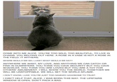 COME WITH ME ALICE. YOU'RE TOO WILD, TOO BEAUTIFUL, TO LIVE IN CHAINS. YOU BELONG OUT HERE. A ROSE IN A VASE IS NOT A ROSE IN THE FIELD. IT WITHERS WHERE WOULD WE GO, LUKE? WHAT WOULD WE EAT? ANYWHERE WE WANT, MY LOVE, AND ANYTHING WE CAN CATCH OR FIND IN DUMPSTERS. YOU THINK YOU HAVE SECURITY BUT YOU HAVE SHACKLE OTHERS' AMUSEMENT. I WILL SHOW YOU THE WORLD. TOGETHER WE WILL BE UNSTOPPABLE. WE WILL SET THE WORLD AFLAME S. YOU THINK YOU ARE LOVED BUT YOU ARE A TOY FOR I DON'T KNOW, LUKE. YOU'RE JUST TOO DAMNED HANDSOME TO TRUST ICAN'T HELP THAT, ALICE. I WAS BORN THIS WAY. THE UPSTAIRS WINDOW IS OPEN. DON'T PACK A BAG.