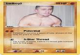 badboy2 50 HP BASIC us. Cal Brath Potential Potential to become a sauce of lulzy shoops on the misc for years to come. 5-Star Thread Flip a coin. If heads, badboy 2's thread gets bumped back to first page. resistance ⓒ x2 -10 fake card