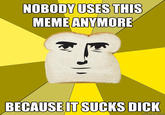 NOBODY USES THIS MEME ANYMORE BECAUSE IT SUCKS D---
