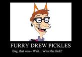 FURRY DREW PICKLES Bag, that was-- Wait... What the f---?