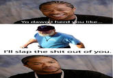 Yo dawgil herd you like... I'll slap the s--- out of you.