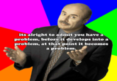 its alright to admit you have a problem, beforeit develops into a problem, at that point it becomes a problem.