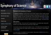 the Symphony of Science ou Tube Welcome to the Symphony of Science About Symphony of Science Watch the music videos Downloads The Symphony of Science is a musical project of John D Boswell, designed to deliver scientific knowledge and philosophy in musical form. The project owes its existence in large measure to the classic PBS Series Cosmos, by Carl Sagan, Ann Druyan, and Steve Soter, as well as all the other featured figures and visuals. Continuation of the videos relies on generous support from fans and followers. You can make a donation if you wish to contribute support to the project. Thanks to everybody who has donated - enjoy what you find! Remixed Songs Symphony of Science Forums YouTube Channel NEWS (5/9/2012): A new video is out today - "We Are Star Dust"! A musical celebration of our celestial origins, featuring Neil DeGrasse Tyson, Richard Feynman and Lawrence Krauss. Watch it here! The Symphony of Science bundle has been updated to version 1.5! The newest song is now included in this 16-track compilation album which includes a special unreleased track and Symphony of Science wallpaper. Click here to get it! Colorpulse Productions If you enjoy my works, I am available for hire as a composer/video producer. Click Here for more info, or email me at john@symphonyofscience.com Donate