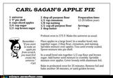 CARL SAGAN'S APPLE PIE 1 universe 19" pie shell 6 cups sliced apples 3/4 cup sugar 1/2 cup brown sugar 2 tbsp all-purpose flour 1/2 tsp cinnamon 1/8 tsp nutmeg 1/2 cup all-purpose flour 3 tbsp butter Preparation time: 12-20 billion years Servings: 8 Preheat oven to 375 F. Make the universe as usual. Remember Place apples in a large bowl. In a smaller bowl, mix "If you want together sugar, 2 tbsp flour, cinnamon, and nutmeg. Sprinkle mixture over apples. Toss until evenly coated. Spoon mixture into pie shell. to make an apple pie from scratclh, you must first In a small bowl mix together 1/2 cup flour and brown sugar. Add butter until mixture is crumbly. Sprinkle create the universe. mixture over apples. Cover loosely with aluminum foil -Carl Bake in preheated oven for 25 minutes. Remove foil and bake another 30 minutes, or until golden brown science.memebase.com