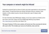 Your computer or network might be infected Facebook has partnered with an alliance of public and private organizations to raise awareness about malware. Through that alliance we received information that your computer, home network, or office network may be at risk and infected with a type of malware called "DNSChanger For more information about DNSChanger malware, to see if your systems are infected, and to learn how to clean them, please visit the the DNSChanger Working Group website: http://www.dcwg.org/ and click on the 'Detect link. This type of malware, if left on your systems, will prevent you from accessing the Internet after July 9, 2012. This includes your access to all websites, email, and chat. Click here for more information Continue
