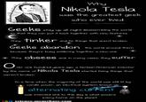 Why Nikola Tesla was the greatest geek who ever lived The Oatmeal/theoatmealcom GeeKS stay up all night disassembling the world so that they can put it back together with new features. They TinKer and fox things that aren't broken Geeks abandon the world around them because theyre busy soldering toge ther a new one They ObseSS and. in many cases, they suffer ver one hundred years ago, a by the name of Nikola Tesla started foxing thinge that werent broken In a time when the majority of the world was still lit by candle le power, an electrical system known as alternating cUF陀nt was invented and to this day is what powers every home on the planet science.memebase.com
