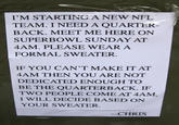 I'M STARTING A NEW NFL TEAM. I NEED A QUARTER- BACK. MEET ME HERE ON SUPERBOWL SUNDAY AT 4AM. PLEASE WEAR A FORMAL SWEATER. IF YOU CAN'T MAKE IT AT 4AM THEN YOU ARE NOT DEDICATED ENOUGH TO BE THE QUARTERBACK. IF TWO PEOPLE COME AT 4AM, I WILL DECIDE BASED ON YOUR SWEATER. --CHRIS
