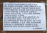 IF YOU FOUND A GLOVE IN THIS PARK, WE SHOULD MEET ASAP. THAT WAS MY FAVORITE PAIR OF GLOVES AND NOW I HAVE ONLY ONE GLOVE. I'LL BE HERE AROUND 4 PM TOMORROW WEARING A PONCHO BECAUSE IT'S SUPPOSED TO RAIN. IF I'M NOT HERE, I'LL BE UNDER THAT CANOPY AND I'LL WAVE TO YOU AND NOD. -CHRIS