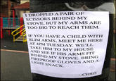 I DROPPED A PAIR OF SCISSORS BEHIND MY STOVE, BUT MY ARMS ARE TOO BIG TO REACH THEM. IF YOU HAVE A CHILD WITH AT 4PM TUESDAY. WE'LL SLIM ARMS, MEET ME HERE TAKE HIM TO MY HOUSE AND SEE IF HIS ARMS F BEHIND MY STOVE FIREPROOF GLOVES LIGHT SNACK -CHRIS