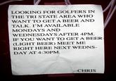 LOOKING FOR GOLFERS IN THE TRI STATE AREA WHO WANT TO GET A BEER AND TALK. I'M AVAILABLE MONDAYS AND WEDNESDAYS AFTER 4PM. IF YOU WANT TO GET A BEER (LIGHT BEER) MEET ME RIGHT HERE NEXT WEDNS- DAY AT 4:30PM -CHRIS