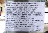 IT SNOWED TOO MUCH FOR ME TO WEAR SHOES. I NEED A PAIR OF CROSS COUNTRY SKIS FOR MY FEET. IF YOU HAVE AN EXTRA PAIR, PLEASE MEET ME HERE AT 4PM ON THURS. I'LL BE WEARING LOAFERS COVERED IN PLASTIC BAGS. I'LL WAVE AT YOU. THAT WILL BE THE SIGNAL TO HAND ME THE SKIS. YOU CAN HAVE MY SHOES CHRIS