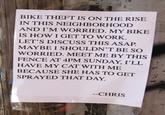 BIKE THEFT IS ON THE RISE IN THIS NEIGHBORHOOD AND I'M WORRIED. MY BIKE IS HOW I GET TO WORK. LETS DISCUSS THIS ASAP MAYBE I SHOULDN'T BE SO WORRIED. MEET ME BY THIS FENCE AT 4PM SUNDAY, I'LL HAVE MY CAT WITH ME BECAUSE SHE HAS TO GET SPRAYED THAT DAY -CHRIS