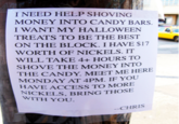 I NEED HELP SHOVING MONEY INTO CANDY BARS. I WANT MY HALLOWEEN TREATS TO BE THE BEST ON THE BLOCK. I HAVE S17 WORTH OF NICKELS. IT WILL TAKE 4+ HOURS TO SHOVE THE MONEY INTO THE CANDY. MEET ME HERE MONDAY AT 4PM. IF YOU AVE ACCESS TO MORE NICKELS, BRING THOSE WITH YOU -CHRIS