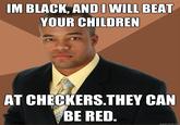 268.jpg IM BLACK, AND I WILL BEAT YOUR CHILDREN AT CHECKERS.THEY CAN BE RED