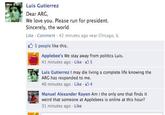 Luis Gutierrez Dear ARG, Sincerely, the world Like Comment 42 minutes ago near Chicago, IL We love you. Please run for president. S 5 people like this. Applebee's We stay away from politics Luis 41 minutes ago . Like . Luis Gutierrez I may die living a complete life knowing the ARG has responded to me. 40 minutes ago . Like Manuel Alexander Rayon Am i the only one that finds it weird that someone at Applebees is online at this hour? 31 minutes ago Like