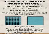 YOUR S CAN PLAY TRICKS ON YOU Try this weird experiment. Stare at the center of the square on the left for five minutes. Then stare at the square on the right for five minutes. Did you see it? Your eyes just tricked you into spending ten minutes staring Ara some squares OS O ART OF TROLLING.COM 9e