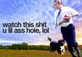 watch this s--- u lil ass hole, lol