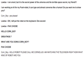 Lowtax-I am smart, but it is the secret power of the universe and the terrible space secret, my friend I am working on Al for my Push-robot, it can type and almost converse like a human! Do you want me to show you? Corn_Boy -yes please! Lowtax-oK, I will put the robot on the keyboard. One second Lowtax PAK CHOOIE HELLO CORN_BOY GREATINGS 7 WHAT ARE YOU DOING CORN BOY? PAK CHOOIE IAM WATCHING THE KIND OF ROBOT ARE YOU