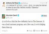 Anthony De Rosa Φ @AntDeRosa <3 U Internet RT @Taylor-Lorenz:·@mtn_dew asks the lnternet to name its new soda. Internet chooses "Diabeetus." adweek it/RL5ydA 4 Aug 12y 、 Mountain Dew®Φ @mtn_dew Follow @AntDeRosa Dub the Dew definitely lost to The Internet. It was a local customer program, not a Dew one, & we're helping them clean up 4 Aug 12 Reply Retweet ★ Favorite |