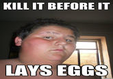 KILL IT BEFORE IT LAYS EGGS