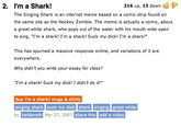 2. I'm a Shark! The Singing Shark is an internet meme based on a comic strip found on the same site as the Hockey Zombie. The meme is actually a comic, about a great white shark, who pops out of the water with his mouth wide open to sing, "I'm a shark! I'm a shark! Suck my d---! I'm a shark!" 216 up, 13 down This has spurned a massive response online, and variations of it are everywhere Why didn't you write your essay for class? "I'm a shark! Suck my d---! I didn't do it! buy i'm a shark! mugs & shirts singing shark suck my d--- shark singing great white by Mar 27, 2007 share this add a video kelderoth