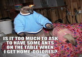 S IT TOO MUCH TO ASK TO HAVE SOME ANTS ON THE TABLE WHEN IGET HOME, DOLORES?