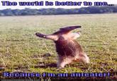 The world is better to me... Because Fm an anteate
