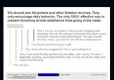 We should ban life jackets and other flotation devices. They only encourage risky behavior. The only 100% effective way to prevent drowning is total abstinence from going in the water. And if you do, by chance, find yourself struggling with drowning, then no life-saving or otherwise procedure or act should be allowed to be administered. You got yourself into this mess, you have to live with the consequences You should see drowning as a gift. You, there with the sunglasses! You're just asking for it. Also, if you were forcibly pushed into the water, don't worry. If it was a legitimate pushing, your body will find a way to shut out all the water and survive the drowning. Yes yes yes Reblogged 4 days ago from from --(originally 44,602 notes