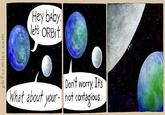 Hey bAby lets ORBit Wh Dont worry. Its at about your-not contagious.