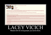 (1.34 MB, 1403x720, laceymad.png) Anonymous (D: ZOxiO1dd) 08/21/12(Tue)18:07:45 No.420330741 Hello Lacey Are you happy now? Are you proud? Was your little stunt worth it? Let's take a moment to reflect. Often, we see and hear people talking of life-changing events. We'll call them LCEs to save bandwidth. Most of the time, the person affected will speak of these as a positive thing. An amazing experience. Less often, however, a LCE will occur which has extremely negative consequences for an individual or individuals. So let us surmise as to the events that led to your extremely negative and public LCE. Were you loved enough as a child? Did your parents do a good job raising you? Have you made them proud? Did Ron talk you into camwhoring? Did he make the thread? Are you just the dim-witted female who is taking and is going to keep taking the brunt of the negative reaction? Did you think it was a good idea at the time? Did you ever stop to think about the consequences of your actions? Did you genuinely not understand what you were doing. Were you ignorant of who, and what, you were f------ with? □ Anonymous (ID: ZOxiOldd) 08/21/12(Tue)18:08:24 No.420330858 Let's fast forward to the not-too-distant future. You now have a child. Have you wondered what your child is going to think when he/she googles Mommy's name? How will you explain it? How do you tell a child that Mommy is a w----? How do you explain to a fragile mind that Mommy and Daddy (let's assume that Ron will be the father, because, face it, he's exactly the kind of skinny, low-life, tattooed, criminal scumbag that you'll end up with) had sex on camera for money? But you trolled us, right? So Mommy won, right? Now back to sleep, honey. We have to get up early to visit Daddy at the prison Have you pondered to yourself recently what it will be like to live out the rest of your days on welfare, never amounting to anything worthwhile? When you attempt to get a job and your "cough* potential employers cough* do a history search on you, do you think they'll offer you a position? Under the table, maybe So back to the present. Here you are, reading this, filled with regret and hating every single word, yet knowing that it's all true. Knowing that you f----- up. Knowing that you made the mistake of f------ with the wrong people. Knowing that it never needed to happen but you were too stupid to figure out how to prevent it. Knowing that from now until your death, you will be known by everyone - including your own future children as a w---- You're a w----, Lacey A dumb w---- LACEY VICICH Messed with the wrong people, you dumb w----