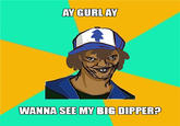 AY GURLAY WANNA SEE MY BIG DIPPER?