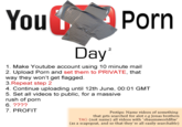 You P--- Day 1. Make Youtube account using 10 minute mail 2. Upload P--- and set them to PRIVATE, that way they won't get flagged. 3.Repeat step 2 4. Continue uploading until 12th June, 00:01 GMT 5. Set all videos to public, for a massive rush of p--- 7. PROFIT Protips: Name videos of something that gets searched for alot e.g Jonas brothers TAG (not name) all videos with 'ebaumsworldftw' (as a scapegoat, and so that they're all easily searchable)