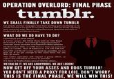 OPERATION OVERLORD: FINAL PHASE tumblr. WE SHALL FINALLY TAKE DOWN TUMBLR Our attacks and fear campaigns have been working quite excellently so far Tumblr has had it too good for too long and now they are finally regretting their cancerous ways. We are trolling them hard. Now have just have to finally end it all and declare victory WHAT DO WE DO HAVE TO DO? Commence our final attack. It will be simple. We DDoS them with an LOIC flood Download it here: sourceforge.net/projects/loic/ Tutorial: www.youtube.com/watch?v- 60LzvjDqrOo On November 14th, at 5 PM Eastern Time we point our LOICs at Tumblr. Their IP Address is: 174.120.238.130 Use LOIC and flood Tumblr as much as possible, do not give up. If we get enough at the same time, the site WILL go down This entire operation will require a group effort, so repost this and DDoS as much as possible It's time to finally these sons of bitches down... WE CAN DO IT. WE ARE ANONYMOUS. WE ARE LEGION! NOW GET OFF YOUR ASSES AND DDOS TUMBLR! YOU DON'T NEED A PROXY FOR LOIC, DON'T WORRY THIS IS THE FINAL PHASE, WE WILL WIN THIS!