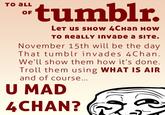 tumblr. TO aLL OF LeT uS SHOW 4CHan HOw TO ReaLLY InvaDe a SITe. November 15th will be the day That tumblr invades 4Charn We'll show them how it's done Troll them using WHAT IS AIR and of course U MAD