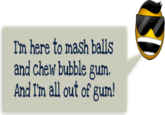 I'm here to mash balls and chew bubble gum And I'm all out of gum