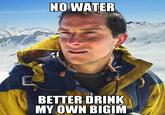 NO WATER BETTER DRINK MY OWN BIGIM