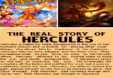 THE REAL STORY OF HERCULES Hercules is hated by Hera, because he is the son of her husband (Zeus) and a mortal. So, among other cruel things, she drives him to madness. In his madness, Hercules kills his wife, Megara, and his three sons. Atter he realized what he just done, he tries to kill himself. When Hercules retumed to his nomal state of mind the sun god Apollo assigned him 12 dangerous tasks, as the way of purifying his soul. He eventually did complete all the tasks and purified his soul, but a poison suddently bums his skin. Hercules, not able to endure the pain, placed himself on the fire to be bumed up alive. But Zeus thought that Hercules had suffered enough and saves him. Then Hercules was brought to Olympus