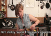 More whiskey because I have maybe aproblem