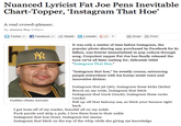 Nuanced Lyricist Fat Joe Pens Inevitable Chart-Topper, ‘Instagram That Hoe, A real crowd-pleaser By Jessica Roy 3:20pm Twitter 27 'n Facebook 27 Reddit m LinkedIn gt1 。 Email Print It was only a matter of time before Instagram, the popular photo sharing app purchased by Facebook for $i billion, was forever immortalized in pop culture through song. Corpulent rapper Fat Joe has finally released the tune we've all been waiting for, delicately titled "Instagram That Hoe." "Instagram that hoe," he sweetly croons, entrancing people everywhere with his honey-sweet voice and innovative diction Instagram that jet (jet), Instagram these kicks (kicks) Bouve on my wrist, Instagram that bitch Instagram that track (track), Instagram these racks (racks) Fell up off that balcony ass, so fetch your bounce right back #nofilter (Photo: Eurweb) I got hoes off of my roader, bracelet all on my ankle F--- parole and strip a pole, I love them hoes to their ankle Instagram that hoe (hoe), Instagram her mama Instagram that bitch on the top of the whip while she giving me knowledge