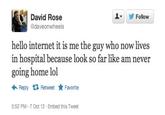 caa.jpg 오▼ David Rose daveonwheels Follow hello internet it is me the guy who now lives in hospital because look so far like am never going home lol ← Reply Retweet ★ Favorite 5:52 PM-7 Oct 12 Embed this Tweet