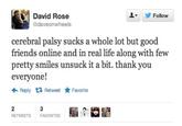 64f.jpg David Rose @daveonwheels Follow cerebral palsy sucks a whole lot but good friends online and in real life along with few pretty smiles unsuck it a bit. thank you everyone! ← Reply Retweet ★ Favorite RETWEETS FAVORITES