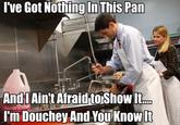 Ive Got Nothing In This Pan And'l Ain't Afraid to Showlt. I'm Douchey And You Know It