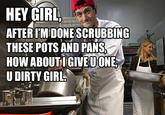 HEY GIRL AFTER I'MIDONE SCRUBBING THESE POTS AND PANS HOW U DIRTY GIRL ABOUTIGIVEUONE