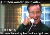 Oh! Yo u wanted your wife? That's funny Because l'm eating her Cookies right now!