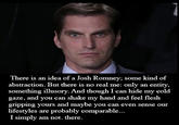 There is an idea of a Josh Romney; some kind of abstraction. But there is no real me: only an entity, something illusory. And though I can hide my cold gaze, and you can shake my hand and feel flesh gripping yours and maybe you can even sense our lifestyles are probably comparable... I simply am not. there.