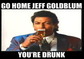 GO HOME JEFF GOLDBLUM YOU'RE DRUNK