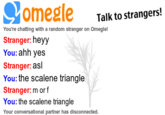 3fc.png omegle Talk to strangers You're chattling with a random stranger on Omeglet Stranger: heyy You: ahh yes Stranger: asl You: the scalene triangle Stranger: m or f You: the scalene triangle Your conversational partner has disconnected.