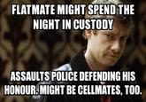 FLATMATE MIGHT SPEND THE NIGHT IN CUSTODY ASSAULTS POLICE DEFENDING HIS HONOUR.MIGHT BE CELLMATES, TOO.